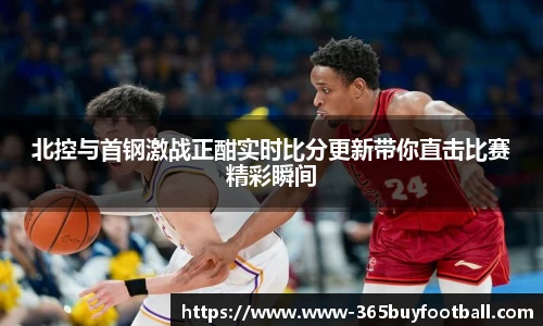 北控与首钢激战正酣实时比分更新带你直击比赛精彩瞬间